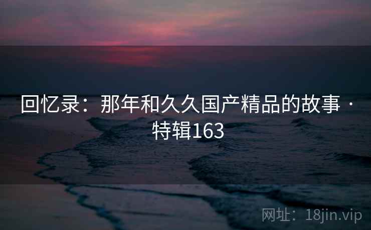 回忆录：那年和久久国产精品的故事 · 特辑163