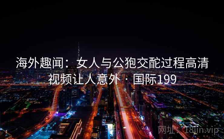 海外趣闻：女人与公狍交酡过程高清视频让人意外 · 国际199