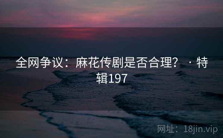 全网争议：麻花传剧是否合理？ · 特辑197