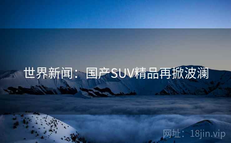 世界新闻：国产SUV精品再掀波澜