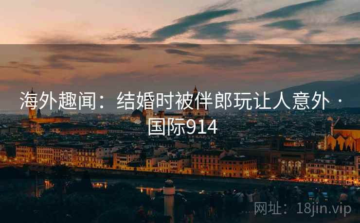 海外趣闻：结婚时被伴郎玩让人意外 · 国际914