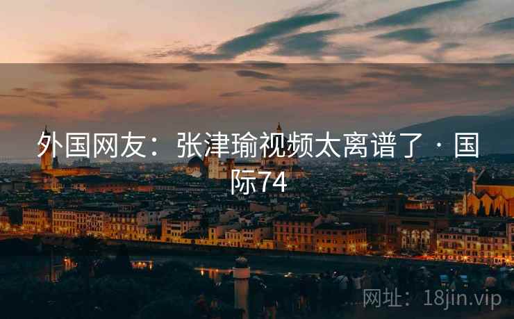 外国网友：张津瑜视频太离谱了 · 国际74