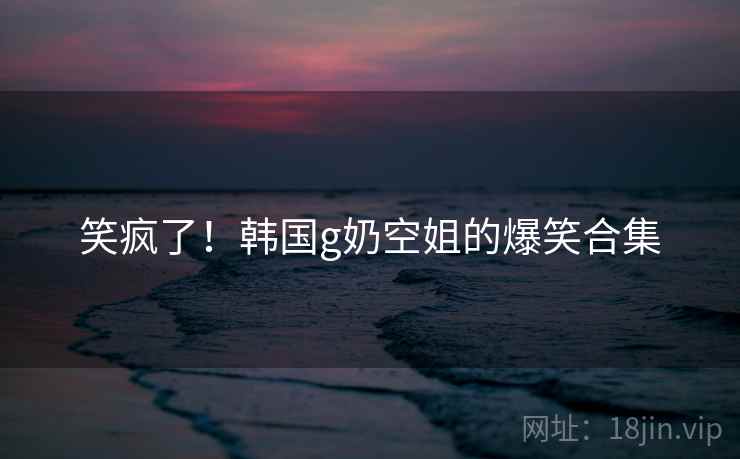 笑疯了！韩国g奶空姐的爆笑合集