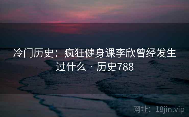 冷门历史：疯狂健身课李欣曾经发生过什么 · 历史788