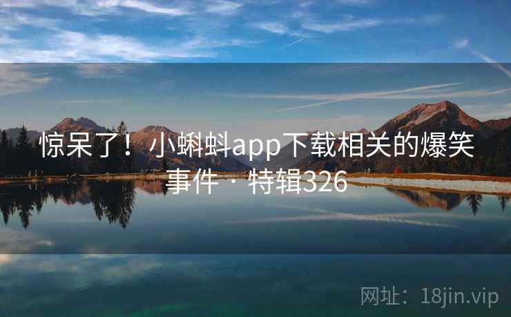 惊呆了！小蝌蚪app下载相关的爆笑事件 · 特辑326