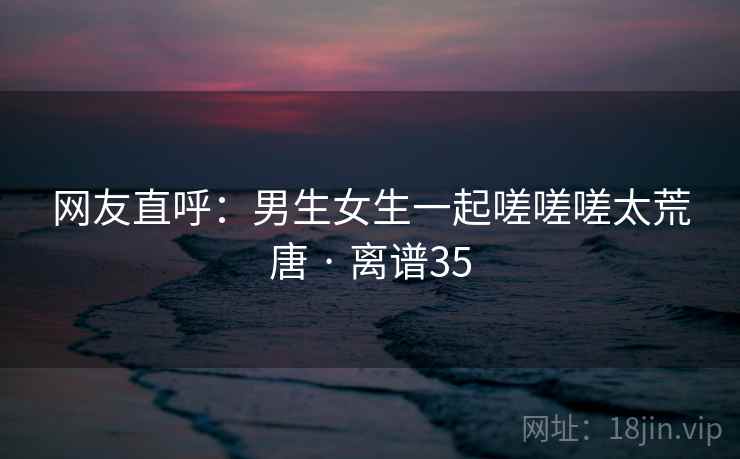 网友直呼：男生女生一起嗟嗟嗟太荒唐 · 离谱35