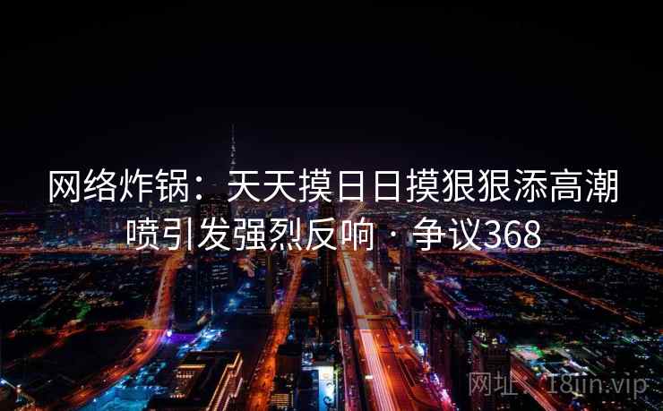 网络炸锅：天天摸日日摸狠狠添高潮喷引发强烈反响 · 争议368